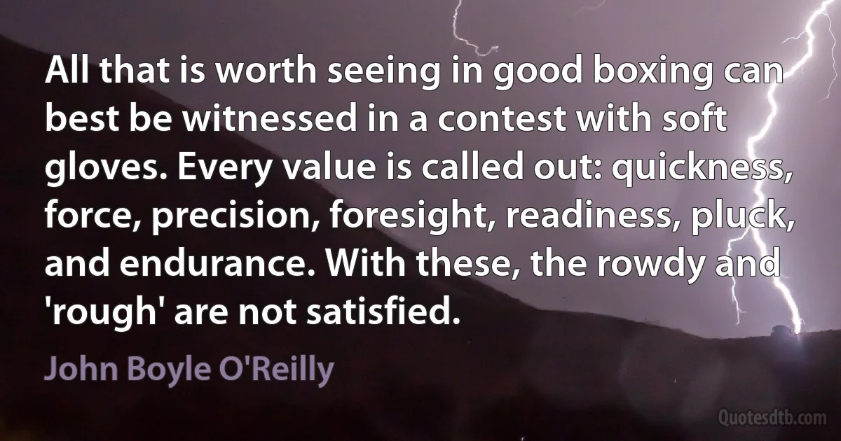 All that is worth seeing in good boxing can best be witnessed in a contest with soft gloves. Every value is called out: quickness, force, precision, foresight, readiness, pluck, and endurance. With these, the rowdy and 'rough' are not satisfied. (John Boyle O'Reilly)