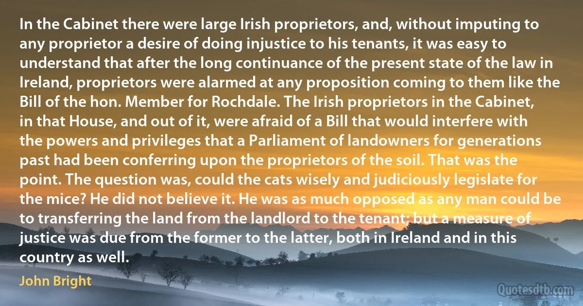 In the Cabinet there were large Irish proprietors, and, without imputing to any proprietor a desire of doing injustice to his tenants, it was easy to understand that after the long continuance of the present state of the law in Ireland, proprietors were alarmed at any proposition coming to them like the Bill of the hon. Member for Rochdale. The Irish proprietors in the Cabinet, in that House, and out of it, were afraid of a Bill that would interfere with the powers and privileges that a Parliament of landowners for generations past had been conferring upon the proprietors of the soil. That was the point. The question was, could the cats wisely and judiciously legislate for the mice? He did not believe it. He was as much opposed as any man could be to transferring the land from the landlord to the tenant; but a measure of justice was due from the former to the latter, both in Ireland and in this country as well. (John Bright)