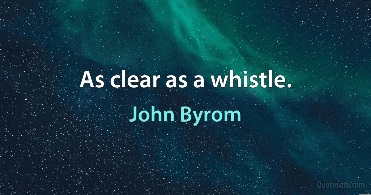 As clear as a whistle. (John Byrom)