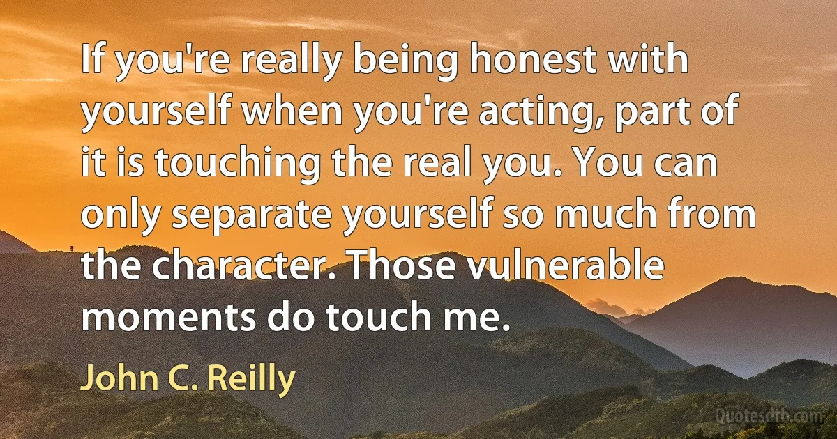 If you're really being honest with yourself when you're acting, part of it is touching the real you. You can only separate yourself so much from the character. Those vulnerable moments do touch me. (John C. Reilly)