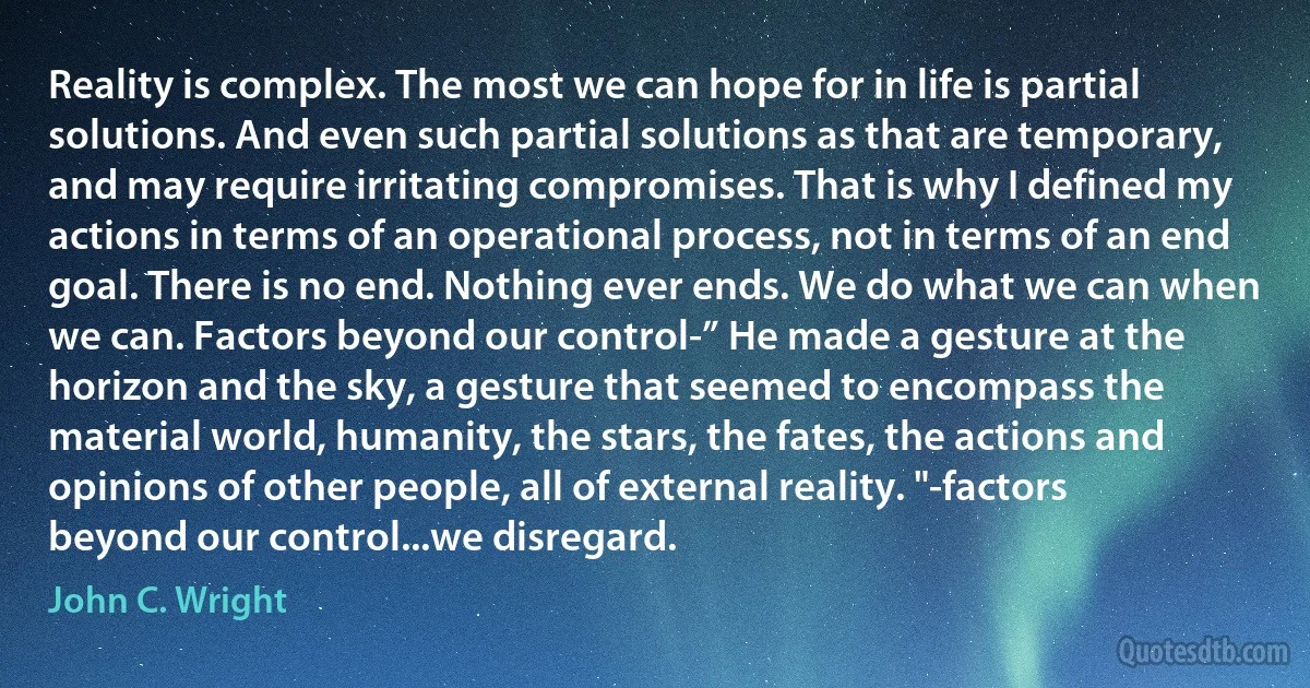 Reality is complex. The most we can hope for in life is partial solutions. And even such partial solutions as that are temporary, and may require irritating compromises. That is why I defined my actions in terms of an operational process, not in terms of an end goal. There is no end. Nothing ever ends. We do what we can when we can. Factors beyond our control-” He made a gesture at the horizon and the sky, a gesture that seemed to encompass the material world, humanity, the stars, the fates, the actions and opinions of other people, all of external reality. "-factors beyond our control...we disregard. (John C. Wright)