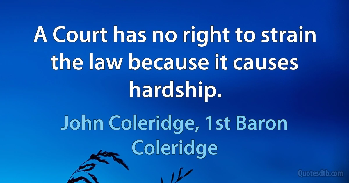 A Court has no right to strain the law because it causes hardship. (John Coleridge, 1st Baron Coleridge)