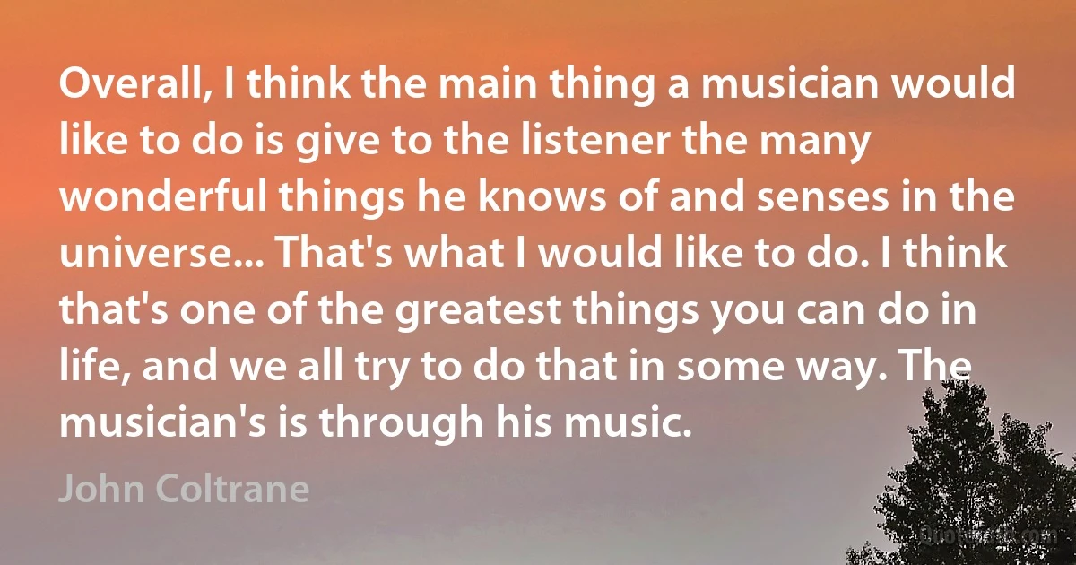 Overall, I think the main thing a musician would like to do is give to the listener the many wonderful things he knows of and senses in the universe... That's what I would like to do. I think that's one of the greatest things you can do in life, and we all try to do that in some way. The musician's is through his music. (John Coltrane)