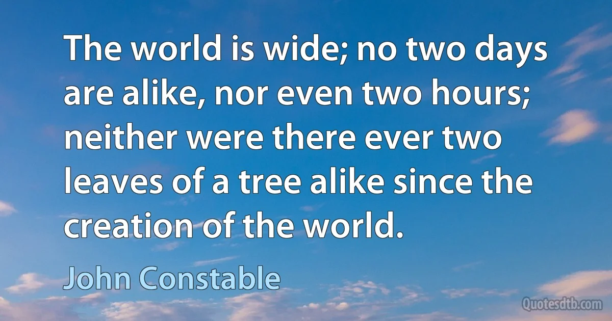 The world is wide; no two days are alike, nor even two hours; neither were there ever two leaves of a tree alike since the creation of the world. (John Constable)