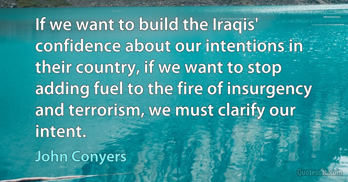 If we want to build the Iraqis' confidence about our intentions in their country, if we want to stop adding fuel to the fire of insurgency and terrorism, we must clarify our intent. (John Conyers)