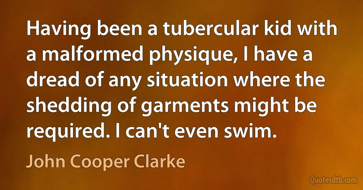 Having been a tubercular kid with a malformed physique, I have a dread of any situation where the shedding of garments might be required. I can't even swim. (John Cooper Clarke)