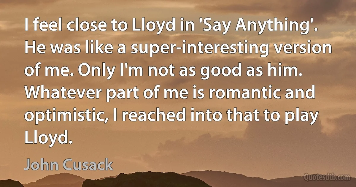 I feel close to Lloyd in 'Say Anything'. He was like a super-interesting version of me. Only I'm not as good as him. Whatever part of me is romantic and optimistic, I reached into that to play Lloyd. (John Cusack)