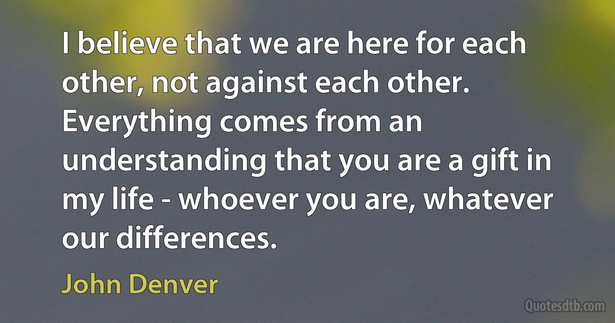 I believe that we are here for each other, not against each other. Everything comes from an understanding that you are a gift in my life - whoever you are, whatever our differences. (John Denver)