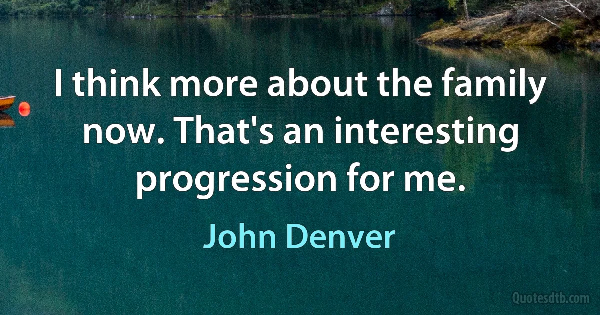 I think more about the family now. That's an interesting progression for me. (John Denver)