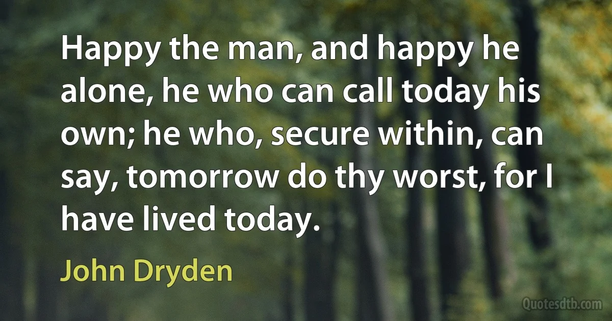 Happy the man, and happy he alone, he who can call today his own; he who, secure within, can say, tomorrow do thy worst, for I have lived today. (John Dryden)