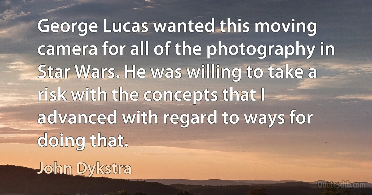 George Lucas wanted this moving camera for all of the photography in Star Wars. He was willing to take a risk with the concepts that I advanced with regard to ways for doing that. (John Dykstra)