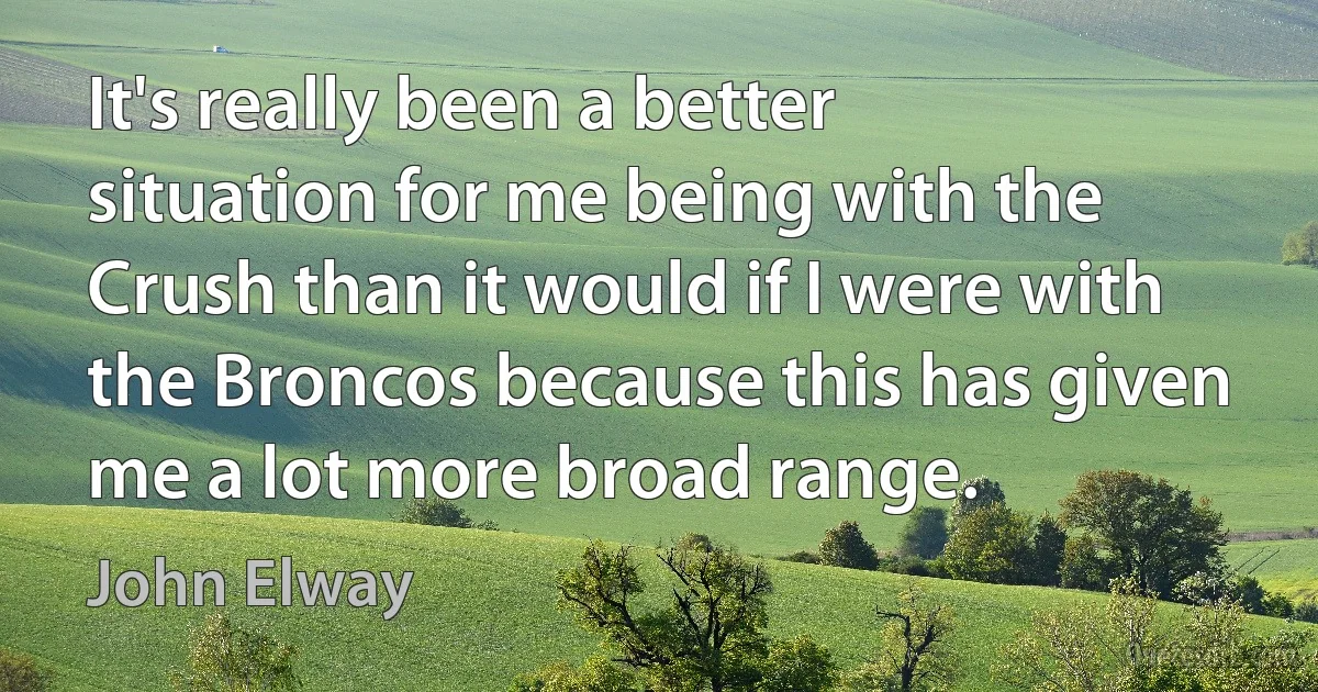 It's really been a better situation for me being with the Crush than it would if I were with the Broncos because this has given me a lot more broad range. (John Elway)