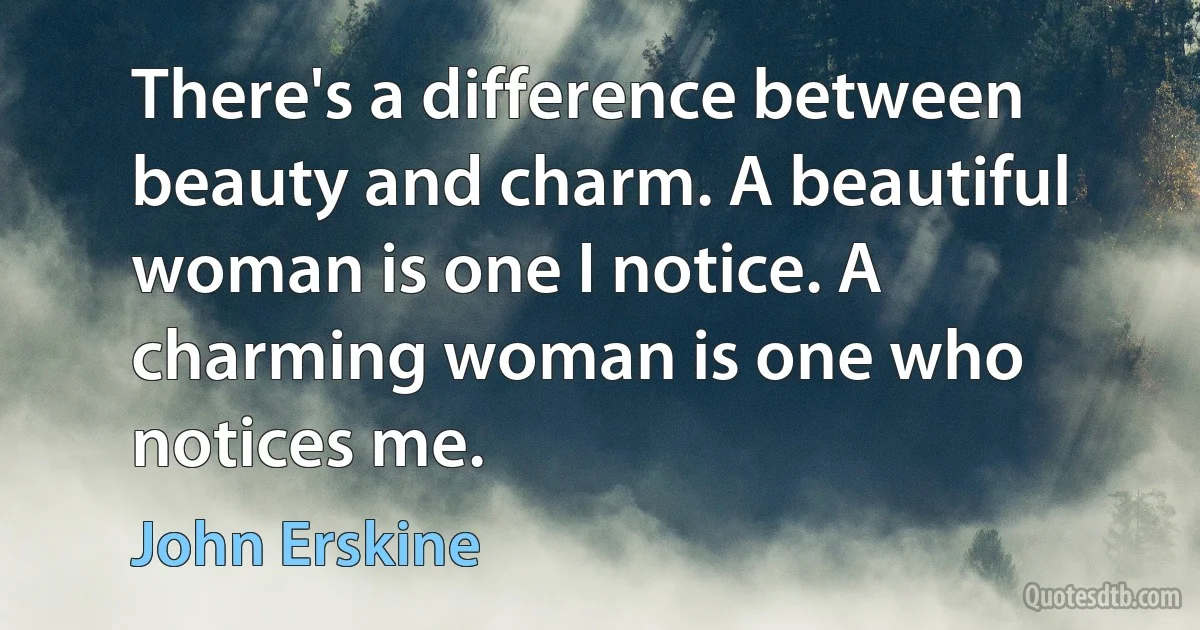 There's a difference between beauty and charm. A beautiful woman is one I notice. A charming woman is one who notices me. (John Erskine)