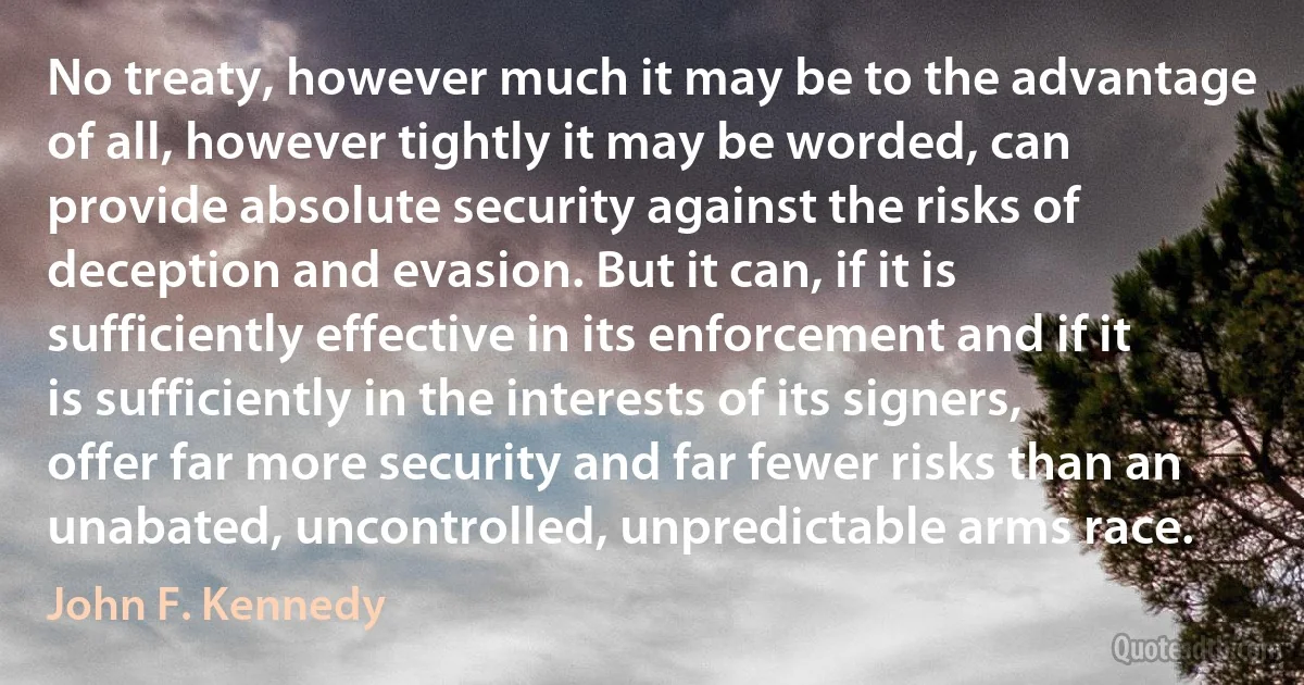 No treaty, however much it may be to the advantage of all, however tightly it may be worded, can provide absolute security against the risks of deception and evasion. But it can, if it is sufficiently effective in its enforcement and if it is sufficiently in the interests of its signers, offer far more security and far fewer risks than an unabated, uncontrolled, unpredictable arms race. (John F. Kennedy)