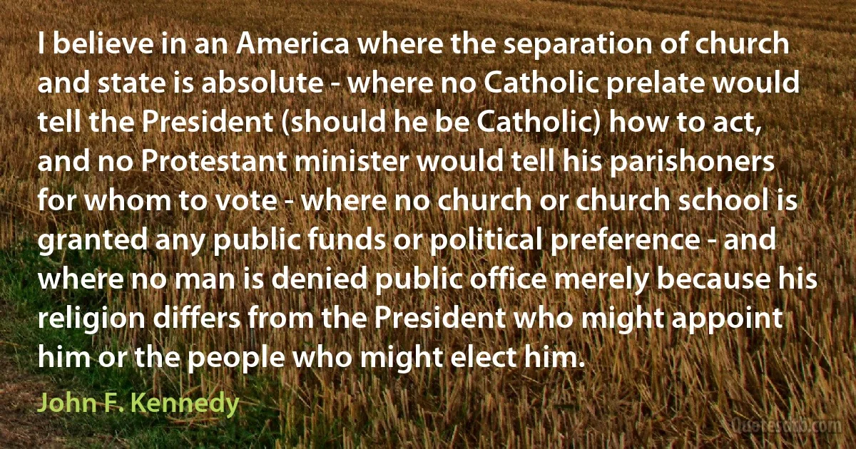 I believe in an America where the separation of church and state is absolute - where no Catholic prelate would tell the President (should he be Catholic) how to act, and no Protestant minister would tell his parishoners for whom to vote - where no church or church school is granted any public funds or political preference - and where no man is denied public office merely because his religion differs from the President who might appoint him or the people who might elect him. (John F. Kennedy)