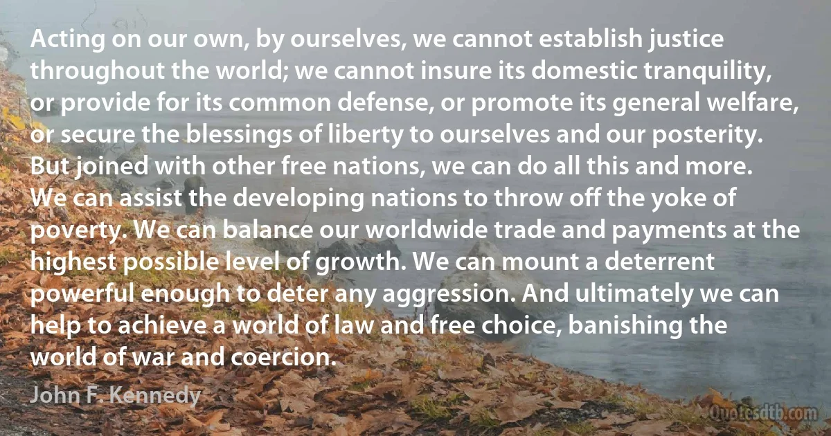 Acting on our own, by ourselves, we cannot establish justice throughout the world; we cannot insure its domestic tranquility, or provide for its common defense, or promote its general welfare, or secure the blessings of liberty to ourselves and our posterity. But joined with other free nations, we can do all this and more. We can assist the developing nations to throw off the yoke of poverty. We can balance our worldwide trade and payments at the highest possible level of growth. We can mount a deterrent powerful enough to deter any aggression. And ultimately we can help to achieve a world of law and free choice, banishing the world of war and coercion. (John F. Kennedy)