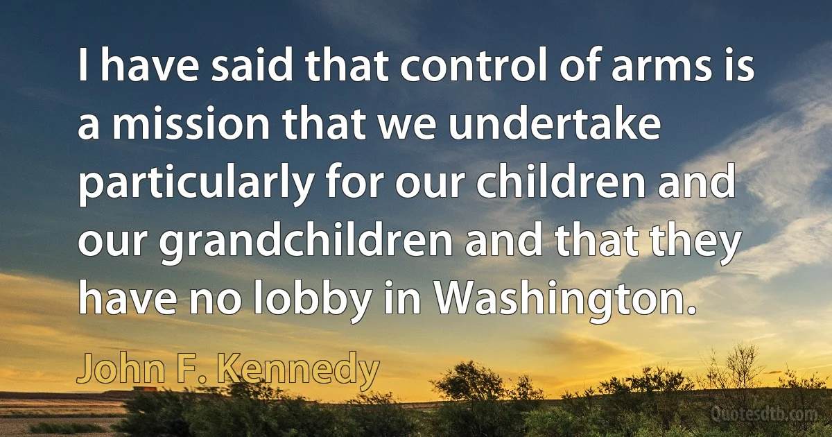 I have said that control of arms is a mission that we undertake particularly for our children and our grandchildren and that they have no lobby in Washington. (John F. Kennedy)