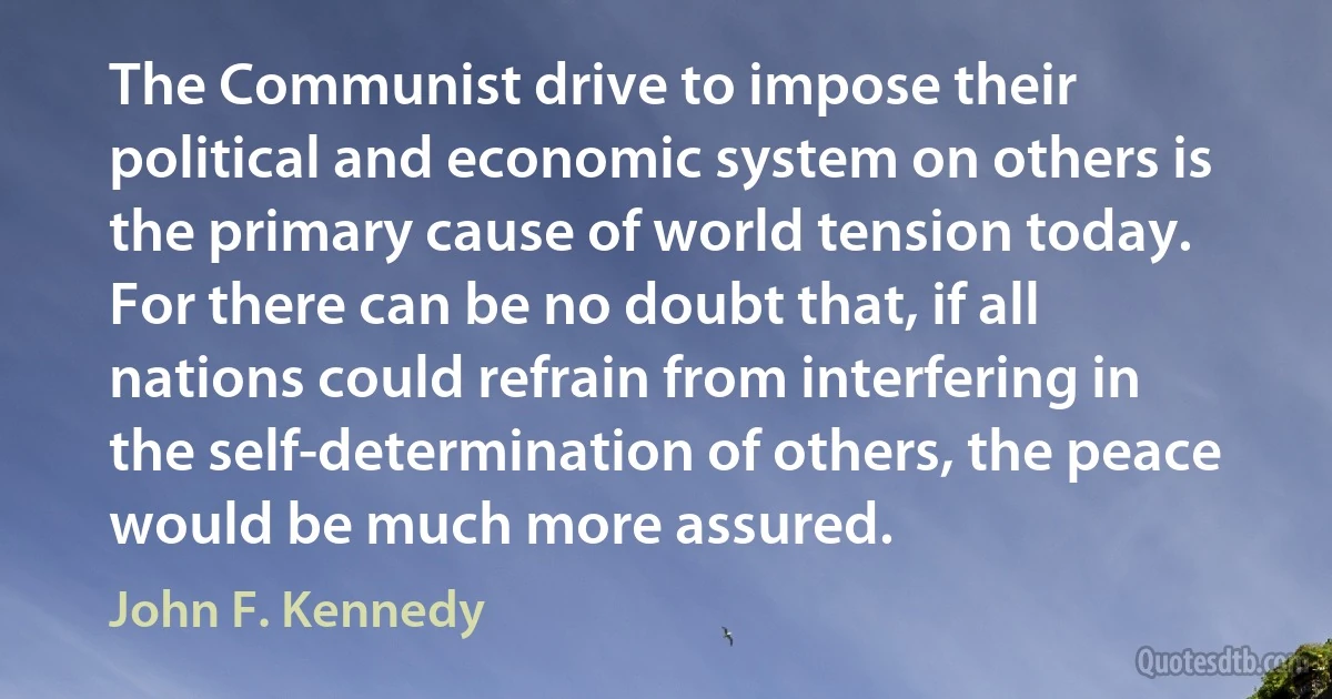 The Communist drive to impose their political and economic system on others is the primary cause of world tension today. For there can be no doubt that, if all nations could refrain from interfering in the self-determination of others, the peace would be much more assured. (John F. Kennedy)