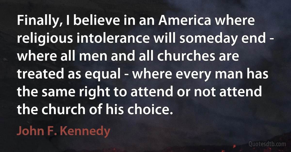 Finally, I believe in an America where religious intolerance will someday end - where all men and all churches are treated as equal - where every man has the same right to attend or not attend the church of his choice. (John F. Kennedy)