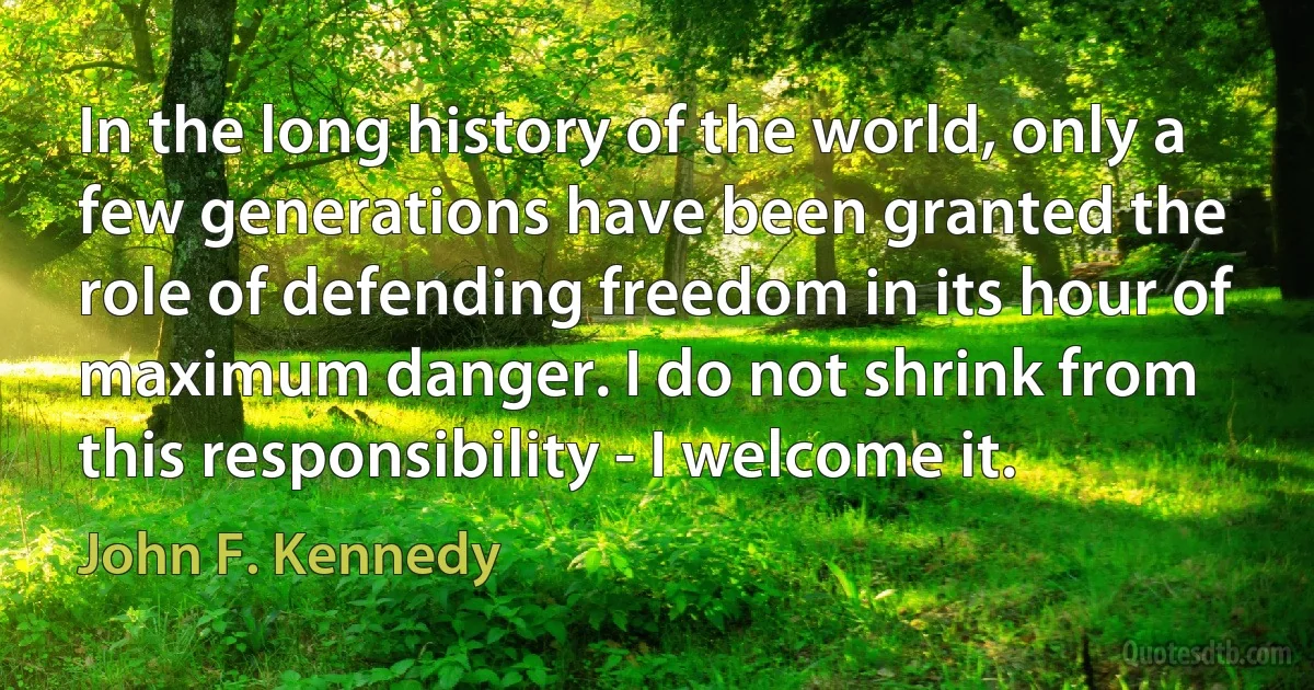 In the long history of the world, only a few generations have been granted the role of defending freedom in its hour of maximum danger. I do not shrink from this responsibility - I welcome it. (John F. Kennedy)