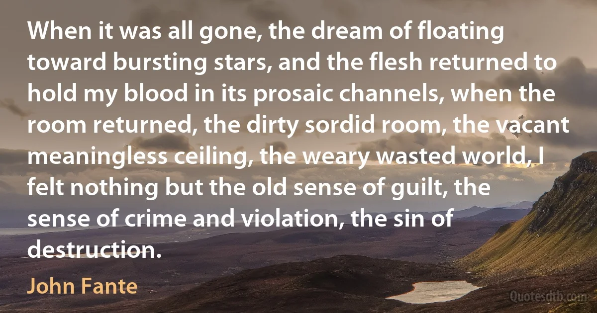 When it was all gone, the dream of floating toward bursting stars, and the flesh returned to hold my blood in its prosaic channels, when the room returned, the dirty sordid room, the vacant meaningless ceiling, the weary wasted world, I felt nothing but the old sense of guilt, the sense of crime and violation, the sin of destruction. (John Fante)