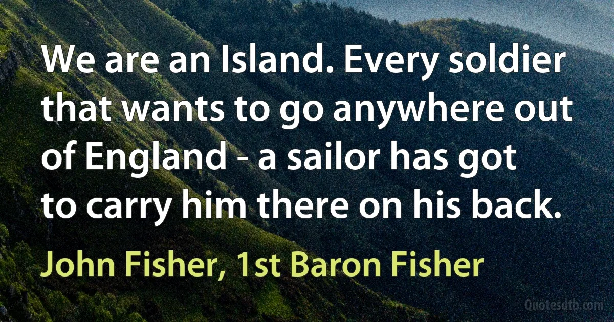 We are an Island. Every soldier that wants to go anywhere out of England - a sailor has got to carry him there on his back. (John Fisher, 1st Baron Fisher)