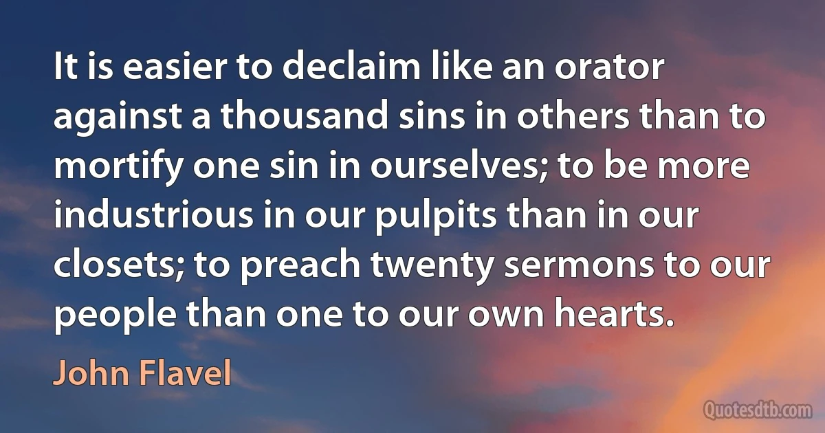 It is easier to declaim like an orator against a thousand sins in others than to mortify one sin in ourselves; to be more industrious in our pulpits than in our closets; to preach twenty sermons to our people than one to our own hearts. (John Flavel)