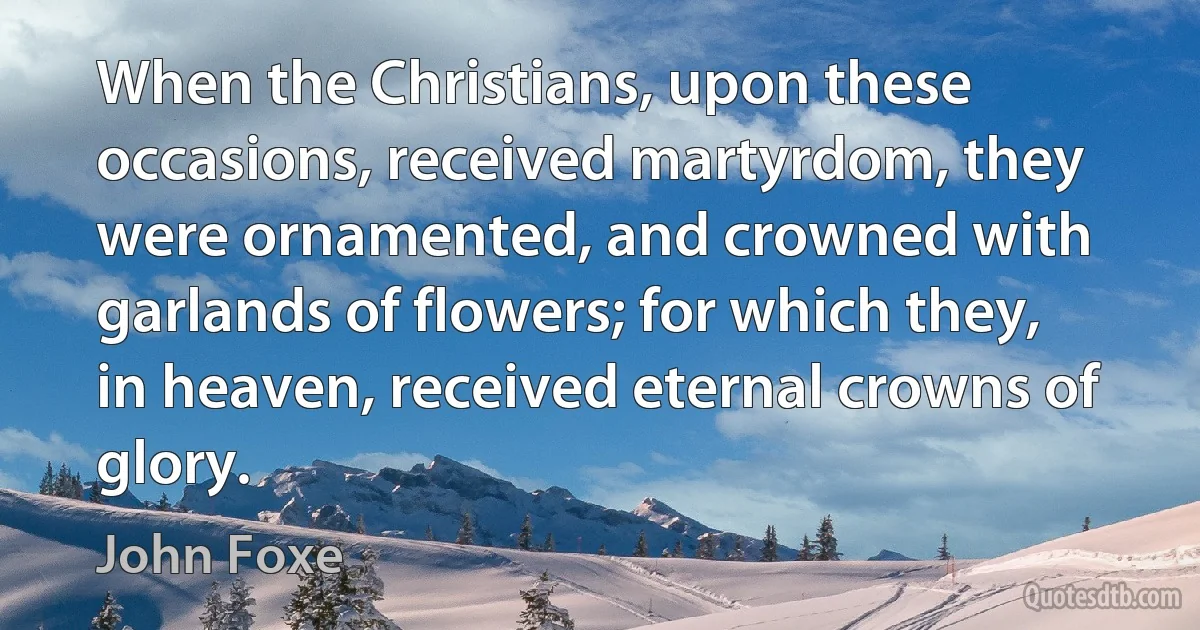 When the Christians, upon these occasions, received martyrdom, they were ornamented, and crowned with garlands of flowers; for which they, in heaven, received eternal crowns of glory. (John Foxe)