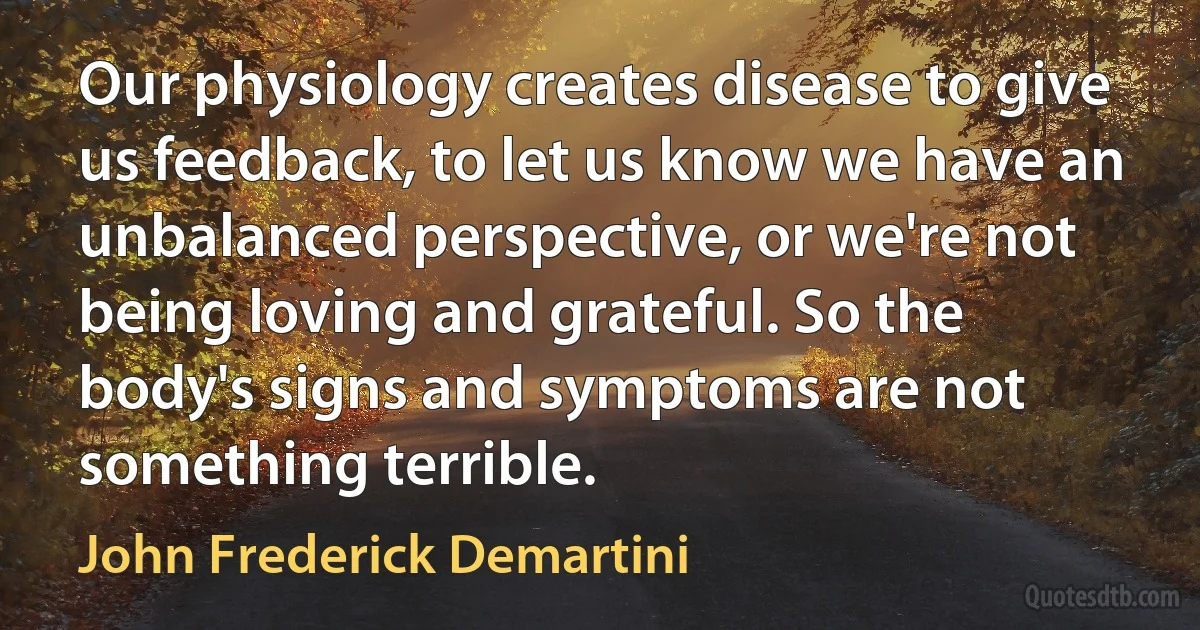 Our physiology creates disease to give us feedback, to let us know we have an unbalanced perspective, or we're not being loving and grateful. So the body's signs and symptoms are not something terrible. (John Frederick Demartini)