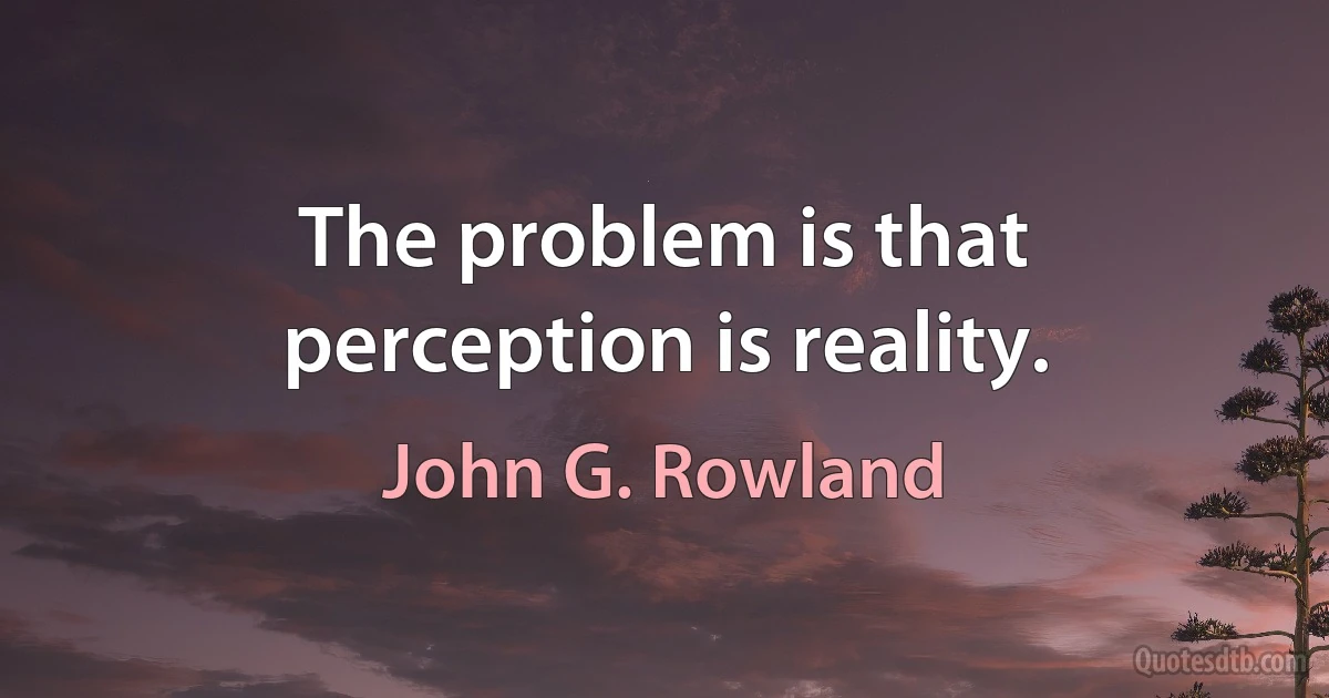 The problem is that perception is reality. (John G. Rowland)