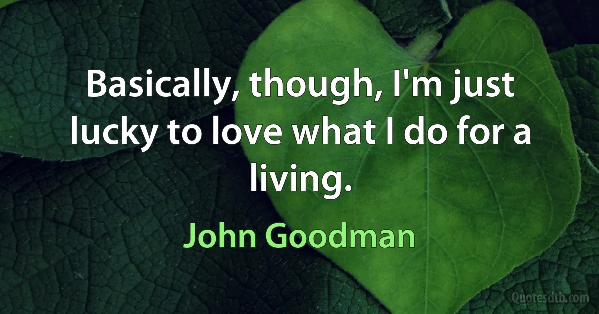 Basically, though, I'm just lucky to love what I do for a living. (John Goodman)