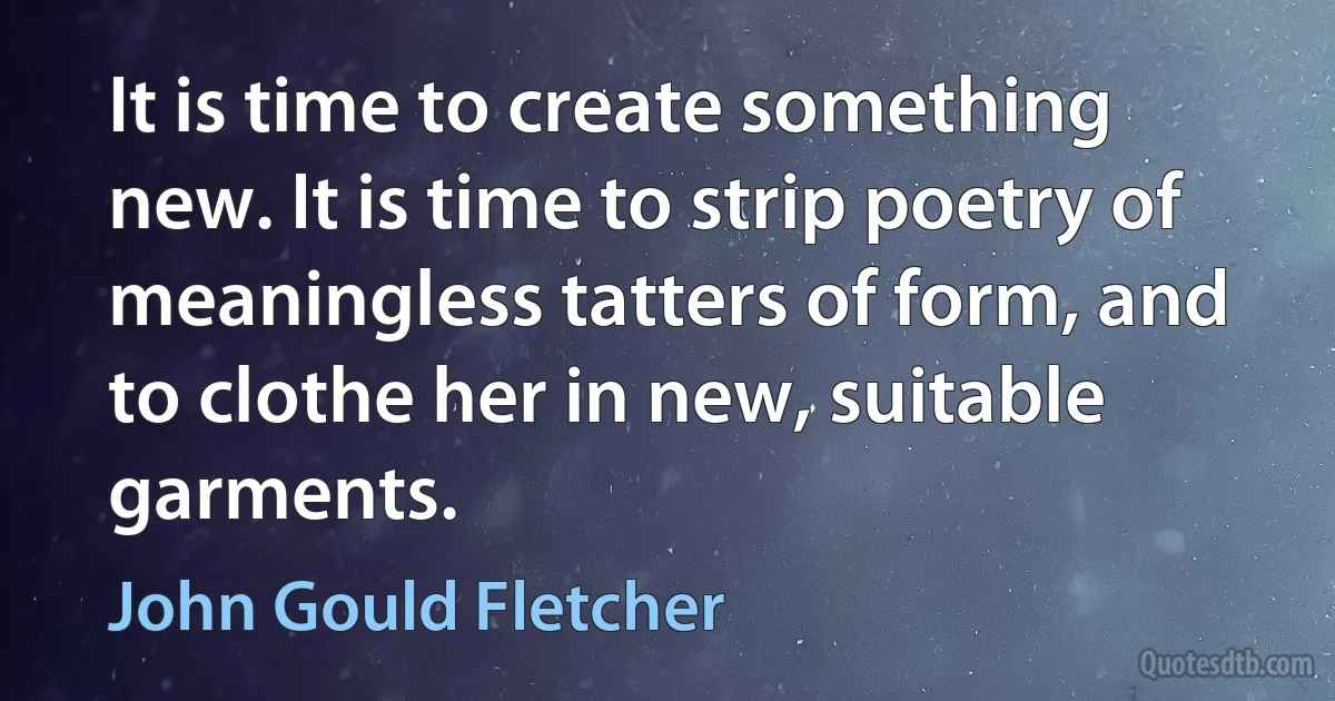 It is time to create something new. It is time to strip poetry of meaningless tatters of form, and to clothe her in new, suitable garments. (John Gould Fletcher)