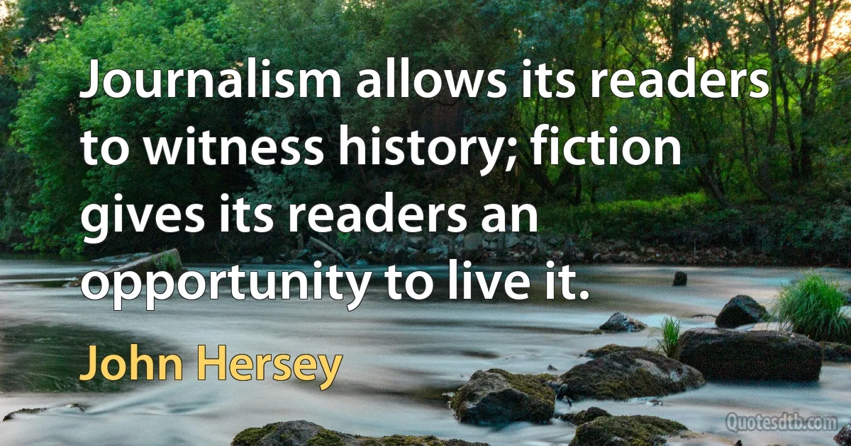 Journalism allows its readers to witness history; fiction gives its readers an opportunity to live it. (John Hersey)