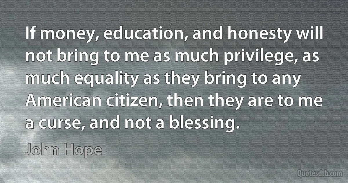 If money, education, and honesty will not bring to me as much privilege, as much equality as they bring to any American citizen, then they are to me a curse, and not a blessing. (John Hope)