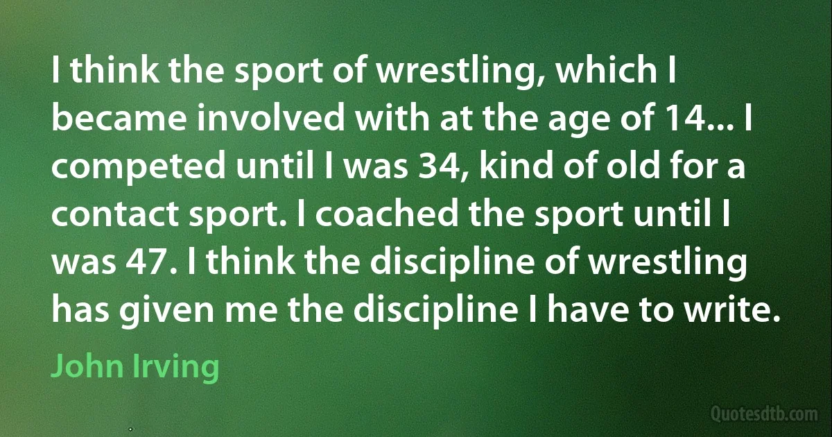 I think the sport of wrestling, which I became involved with at the age of 14... I competed until I was 34, kind of old for a contact sport. I coached the sport until I was 47. I think the discipline of wrestling has given me the discipline I have to write. (John Irving)