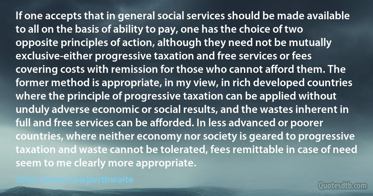 If one accepts that in general social services should be made available to all on the basis of ability to pay, one has the choice of two opposite principles of action, although they need not be mutually exclusive-either progressive taxation and free services or fees covering costs with remission for those who cannot afford them. The former method is appropriate, in my view, in rich developed countries where the principle of progressive taxation can be applied without unduly adverse economic or social results, and the wastes inherent in full and free services can be afforded. In less advanced or poorer countries, where neither economy nor society is geared to progressive taxation and waste cannot be tolerated, fees remittable in case of need seem to me clearly more appropriate. (John James Cowperthwaite)