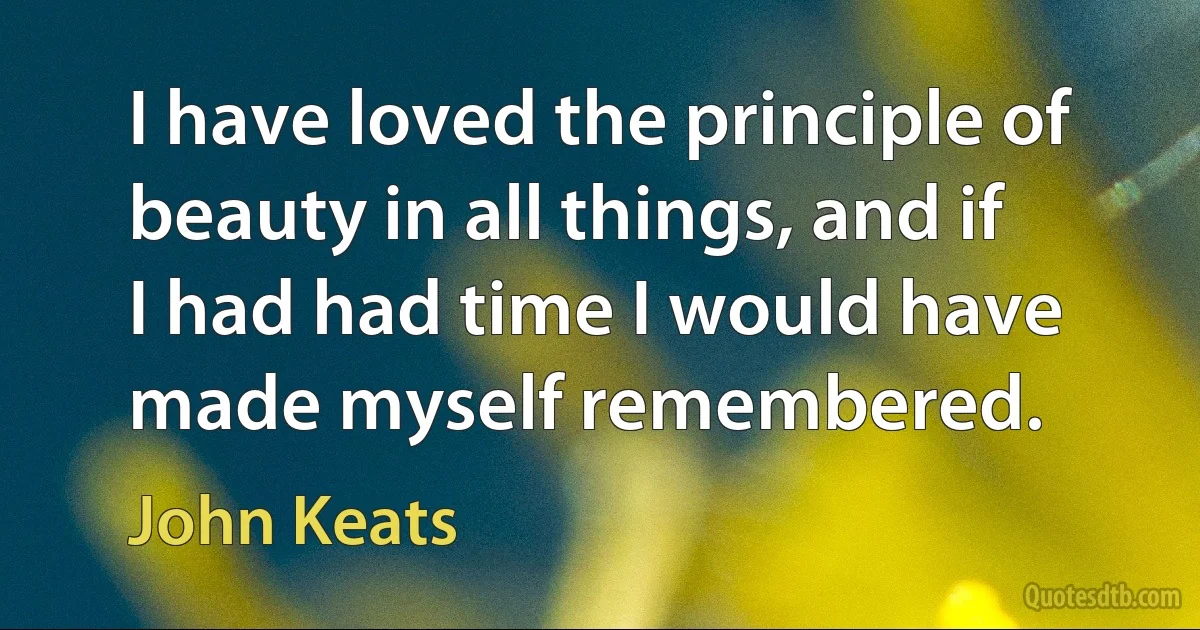 I have loved the principle of beauty in all things, and if I had had time I would have made myself remembered. (John Keats)