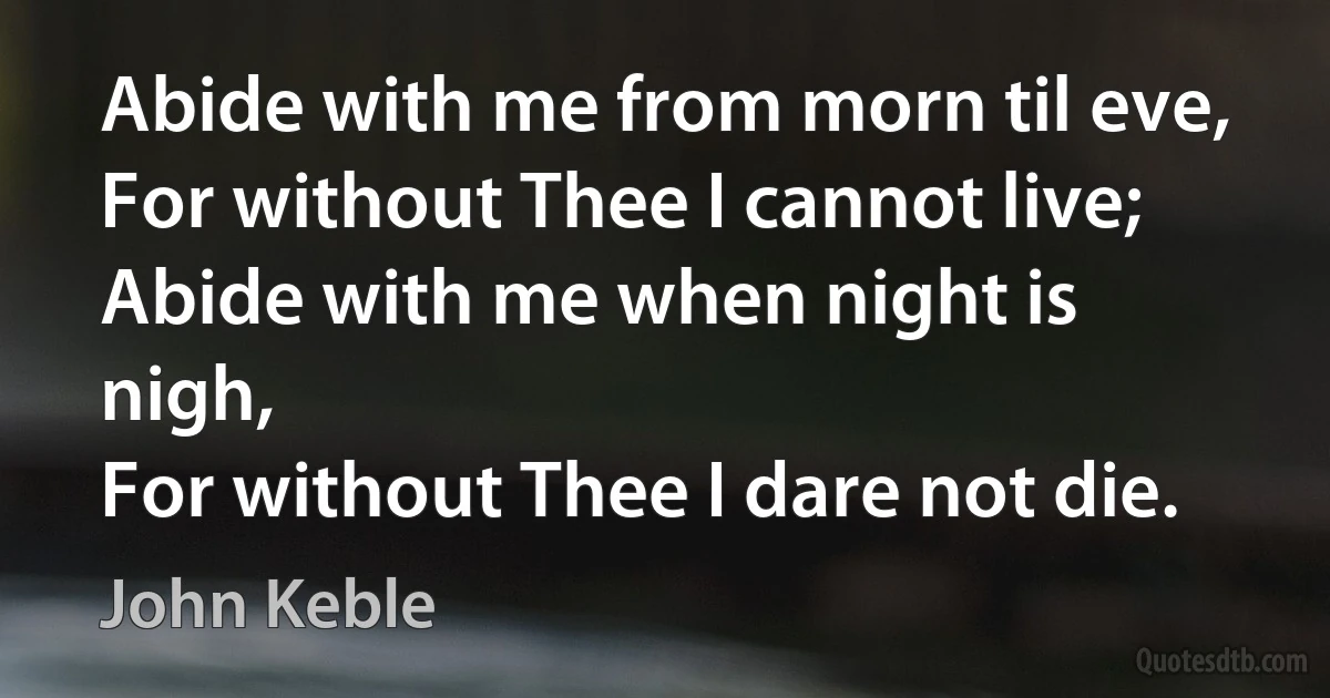 Abide with me from morn til eve,
For without Thee I cannot live;
Abide with me when night is nigh,
For without Thee I dare not die. (John Keble)