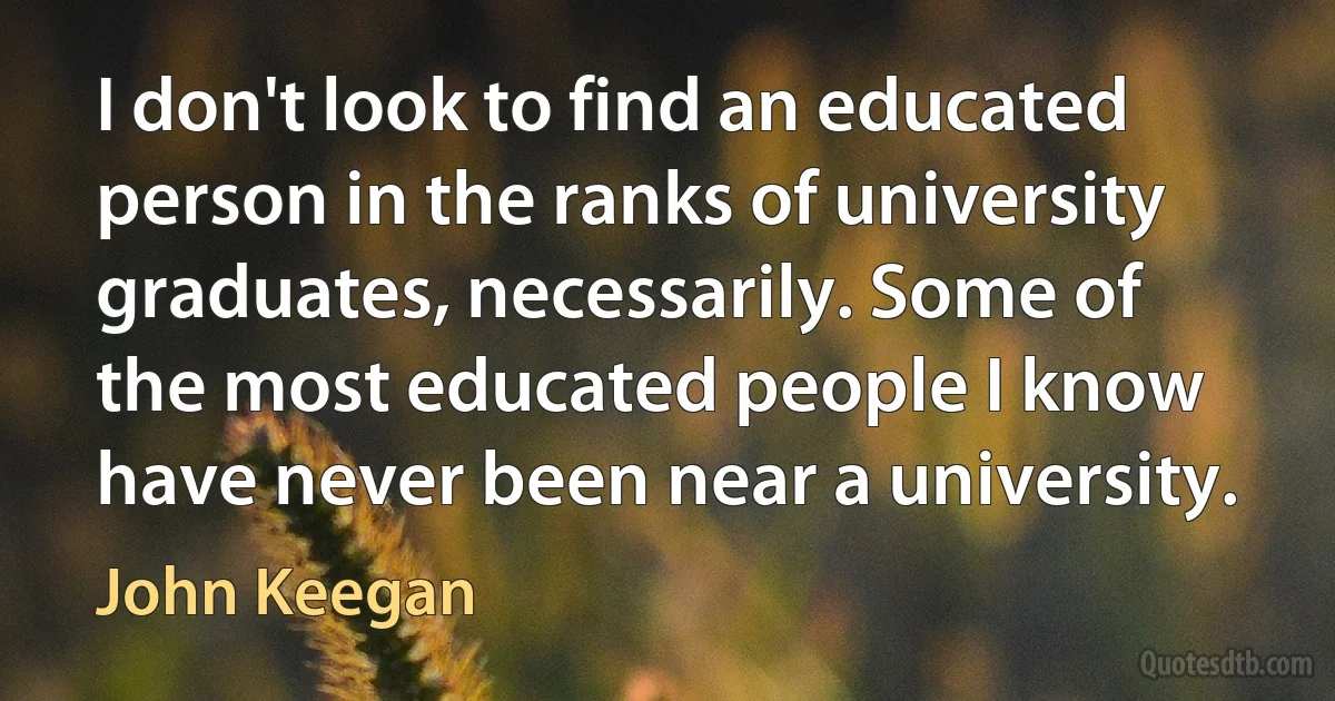 I don't look to find an educated person in the ranks of university graduates, necessarily. Some of the most educated people I know have never been near a university. (John Keegan)