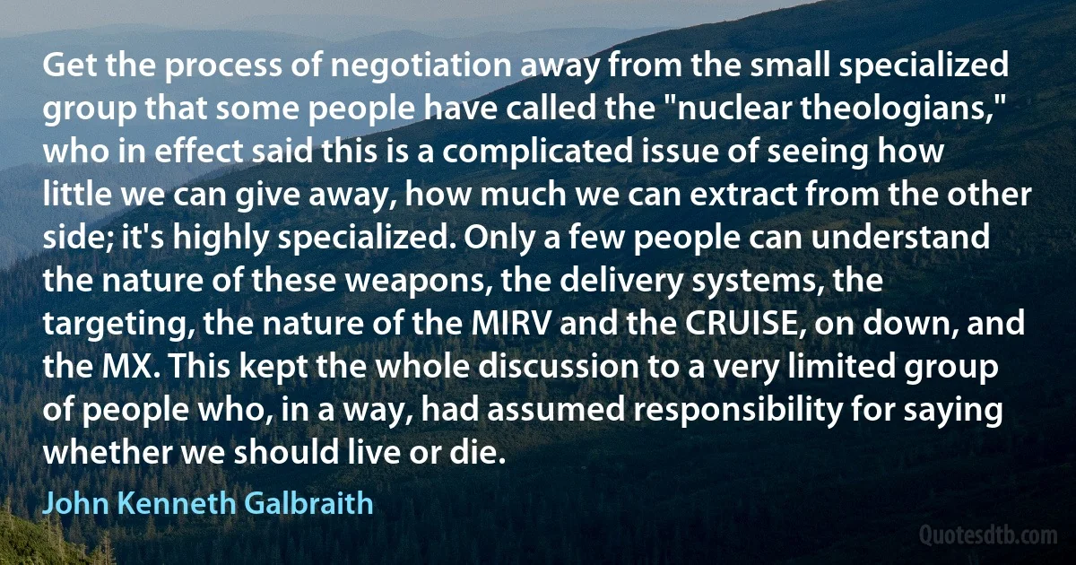 Get the process of negotiation away from the small specialized group that some people have called the "nuclear theologians," who in effect said this is a complicated issue of seeing how little we can give away, how much we can extract from the other side; it's highly specialized. Only a few people can understand the nature of these weapons, the delivery systems, the targeting, the nature of the MIRV and the CRUISE, on down, and the MX. This kept the whole discussion to a very limited group of people who, in a way, had assumed responsibility for saying whether we should live or die. (John Kenneth Galbraith)