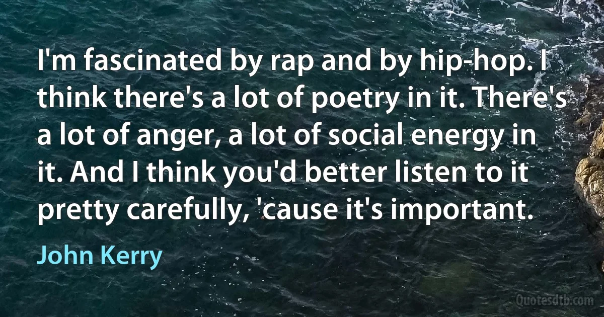 I'm fascinated by rap and by hip-hop. I think there's a lot of poetry in it. There's a lot of anger, a lot of social energy in it. And I think you'd better listen to it pretty carefully, 'cause it's important. (John Kerry)