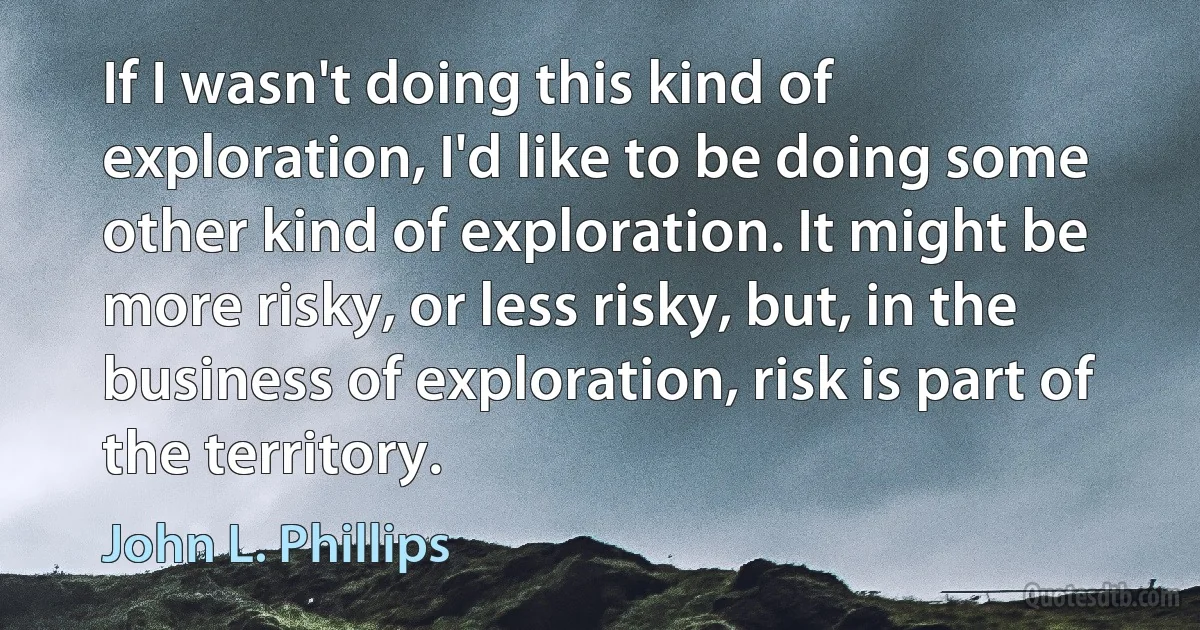 If I wasn't doing this kind of exploration, I'd like to be doing some other kind of exploration. It might be more risky, or less risky, but, in the business of exploration, risk is part of the territory. (John L. Phillips)