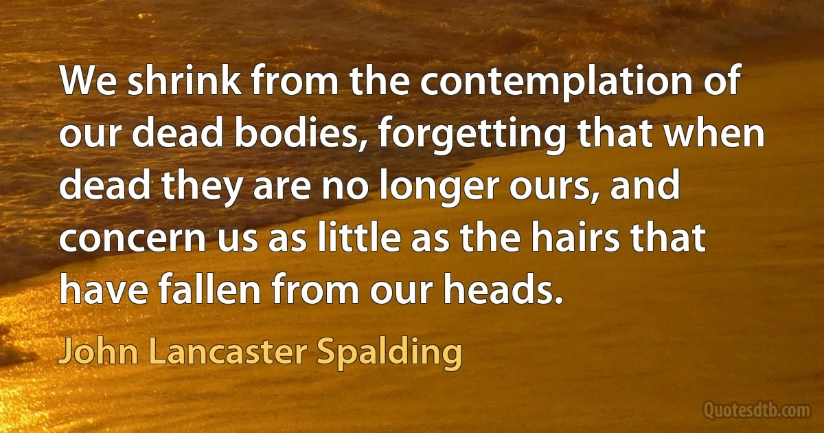 We shrink from the contemplation of our dead bodies, forgetting that when dead they are no longer ours, and concern us as little as the hairs that have fallen from our heads. (John Lancaster Spalding)