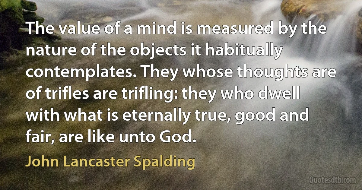 The value of a mind is measured by the nature of the objects it habitually contemplates. They whose thoughts are of trifles are trifling: they who dwell with what is eternally true, good and fair, are like unto God. (John Lancaster Spalding)