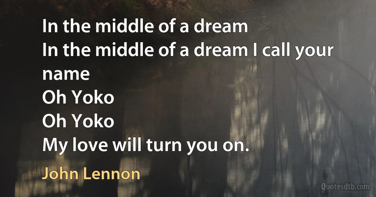 In the middle of a dream
In the middle of a dream I call your name
Oh Yoko
Oh Yoko
My love will turn you on. (John Lennon)