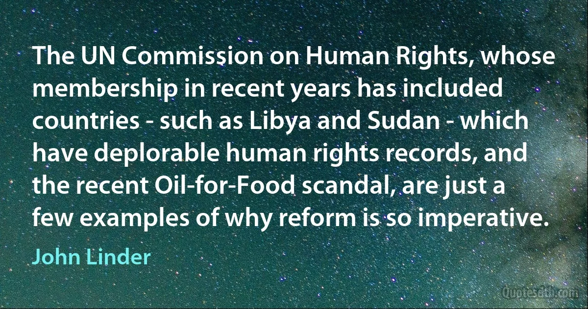 The UN Commission on Human Rights, whose membership in recent years has included countries - such as Libya and Sudan - which have deplorable human rights records, and the recent Oil-for-Food scandal, are just a few examples of why reform is so imperative. (John Linder)