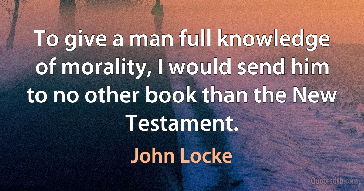 To give a man full knowledge of morality, I would send him to no other book than the New Testament. (John Locke)