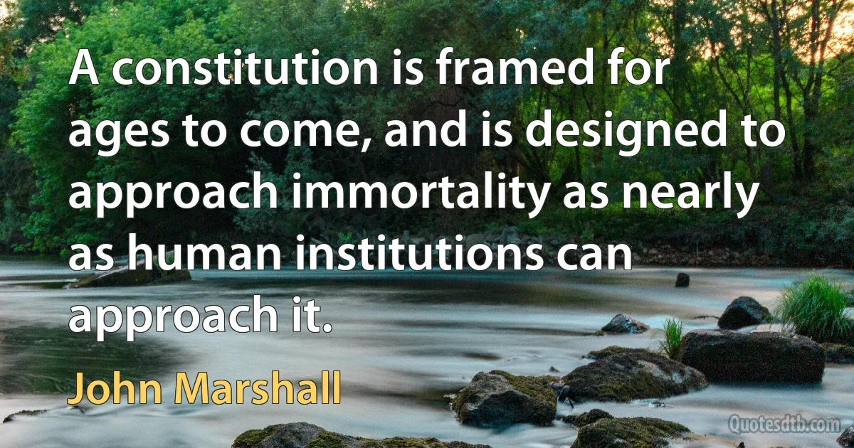 A constitution is framed for ages to come, and is designed to approach immortality as nearly as human institutions can approach it. (John Marshall)