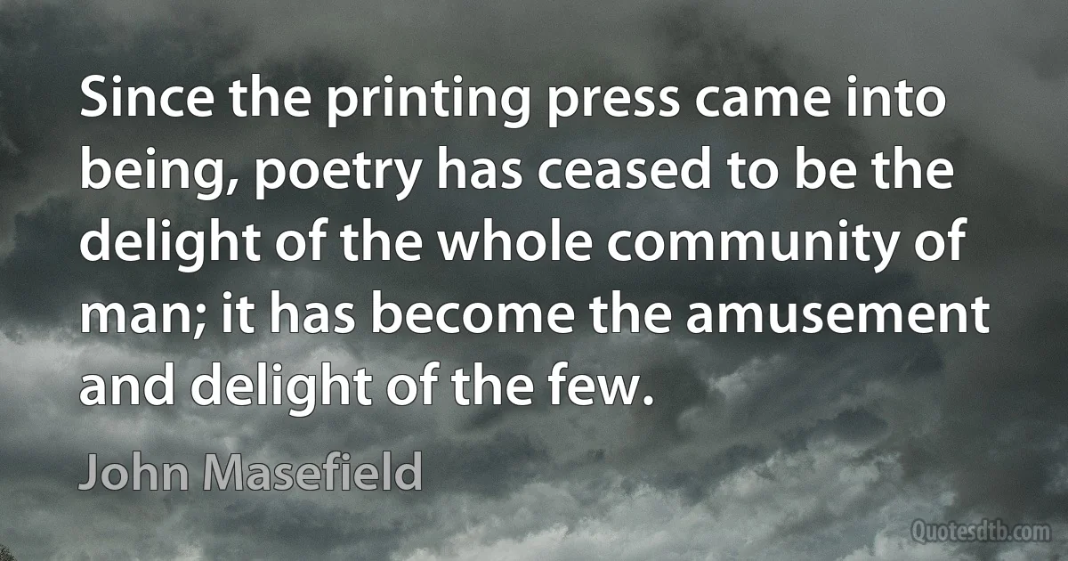 Since the printing press came into being, poetry has ceased to be the delight of the whole community of man; it has become the amusement and delight of the few. (John Masefield)