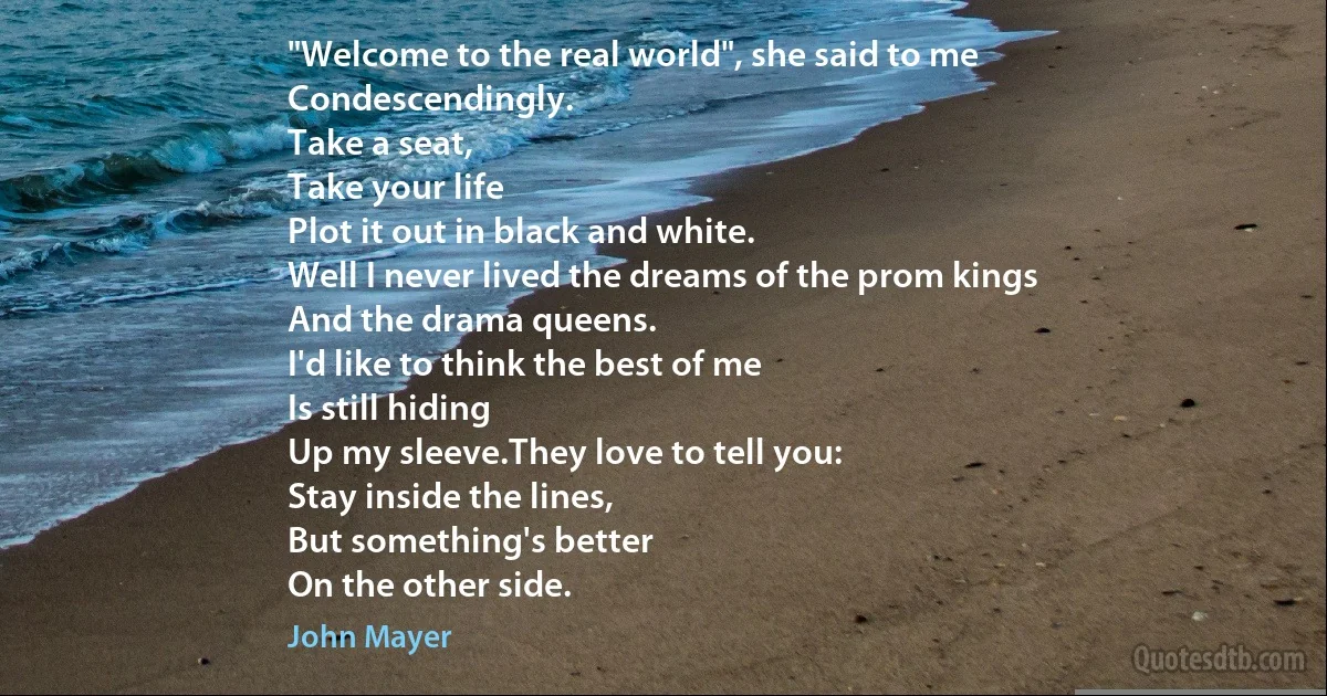 "Welcome to the real world", she said to me
Condescendingly.
Take a seat,
Take your life
Plot it out in black and white.
Well I never lived the dreams of the prom kings
And the drama queens.
I'd like to think the best of me
Is still hiding
Up my sleeve.They love to tell you:
Stay inside the lines,
But something's better
On the other side. (John Mayer)